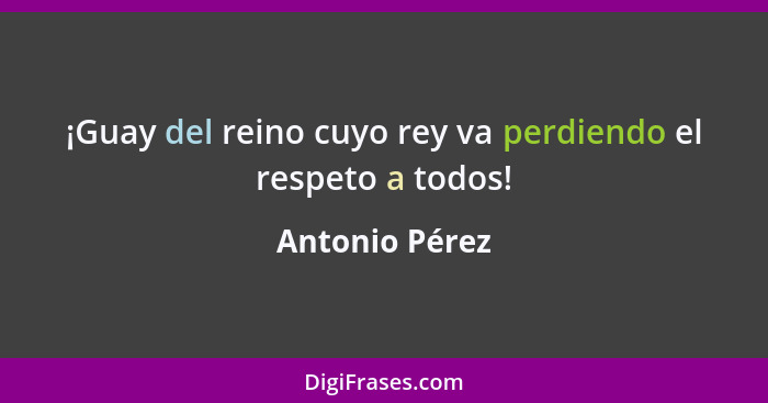 ¡Guay del reino cuyo rey va perdiendo el respeto a todos!... - Antonio Pérez