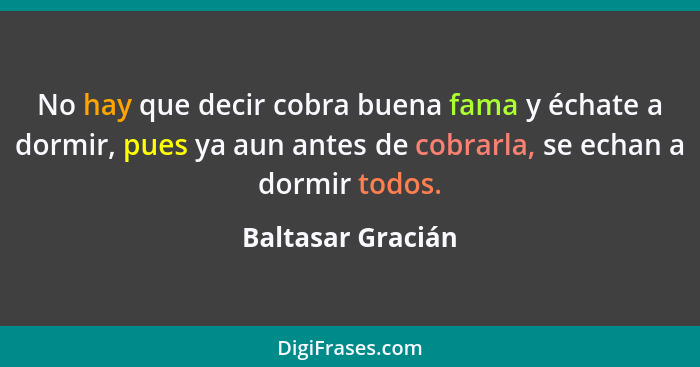 No hay que decir cobra buena fama y échate a dormir, pues ya aun antes de cobrarla, se echan a dormir todos.... - Baltasar Gracián