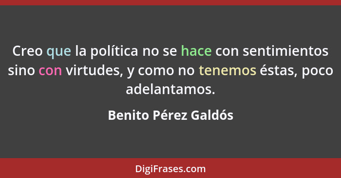 Creo que la política no se hace con sentimientos sino con virtudes, y como no tenemos éstas, poco adelantamos.... - Benito Pérez Galdós