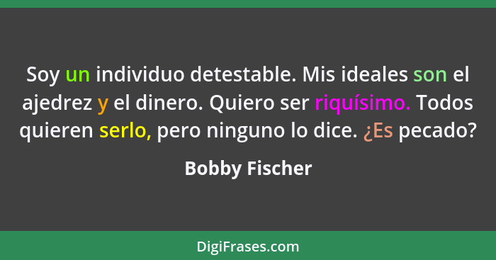 Soy un individuo detestable. Mis ideales son el ajedrez y el dinero. Quiero ser riquísimo. Todos quieren serlo, pero ninguno lo dice.... - Bobby Fischer
