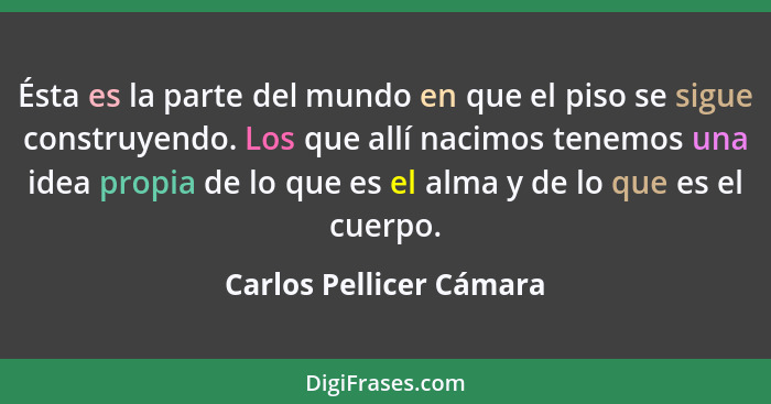 Ésta es la parte del mundo en que el piso se sigue construyendo. Los que allí nacimos tenemos una idea propia de lo que es el... - Carlos Pellicer Cámara