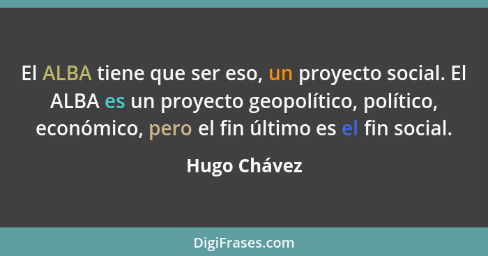 El ALBA tiene que ser eso, un proyecto social. El ALBA es un proyecto geopolítico, político, económico, pero el fin último es el fin soc... - Hugo Chávez