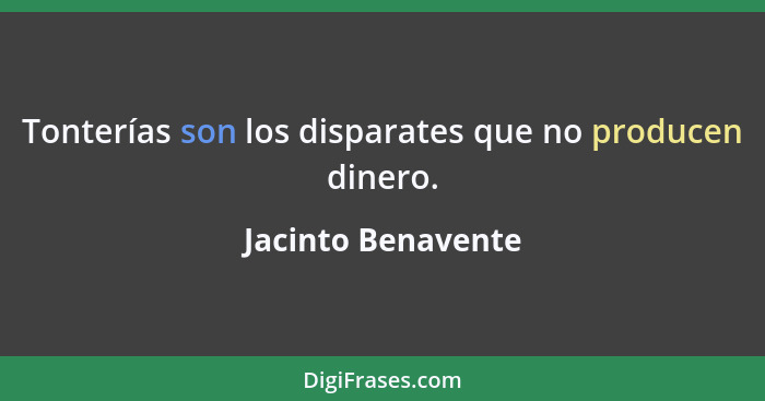 Tonterías son los disparates que no producen dinero.... - Jacinto Benavente