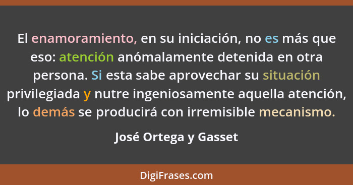 El enamoramiento, en su iniciación, no es más que eso: atención anómalamente detenida en otra persona. Si esta sabe aprovechar... - José Ortega y Gasset