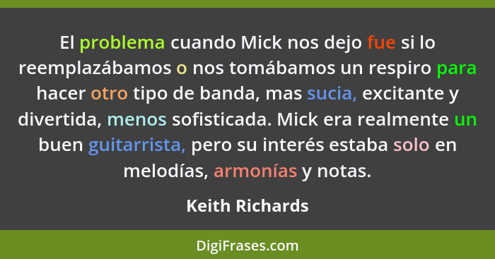 El problema cuando Mick nos dejo fue si lo reemplazábamos o nos tomábamos un respiro para hacer otro tipo de banda, mas sucia, excita... - Keith Richards