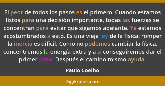 El peor de todos los pasos es el primero. Cuando estamos listos para una decisión importante, todas las fuerzas se concentran para evit... - Paulo Coelho