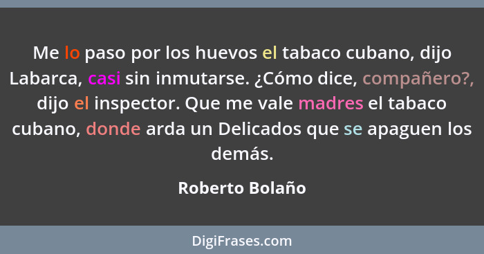 Me lo paso por los huevos el tabaco cubano, dijo Labarca, casi sin inmutarse. ¿Cómo dice, compañero?, dijo el inspector. Que me vale... - Roberto Bolaño