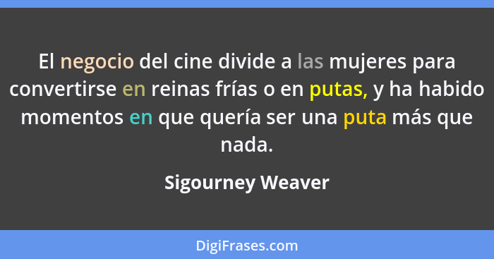 El negocio del cine divide a las mujeres para convertirse en reinas frías o en putas, y ha habido momentos en que quería ser una pu... - Sigourney Weaver