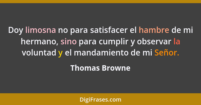 Doy limosna no para satisfacer el hambre de mi hermano, sino para cumplir y observar la voluntad y el mandamiento de mi Señor.... - Thomas Browne