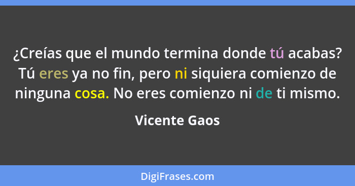 ¿Creías que el mundo termina donde tú acabas? Tú eres ya no fin, pero ni siquiera comienzo de ninguna cosa. No eres comienzo ni de ti m... - Vicente Gaos