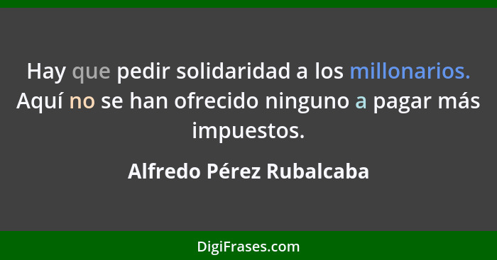 Hay que pedir solidaridad a los millonarios. Aquí no se han ofrecido ninguno a pagar más impuestos.... - Alfredo Pérez Rubalcaba