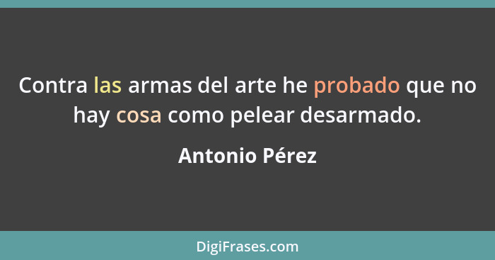 Contra las armas del arte he probado que no hay cosa como pelear desarmado.... - Antonio Pérez