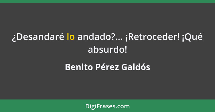 ¿Desandaré lo andado?... ¡Retroceder! ¡Qué absurdo!... - Benito Pérez Galdós