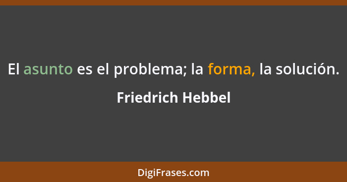 El asunto es el problema; la forma, la solución.... - Friedrich Hebbel
