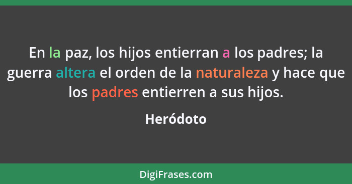 En la paz, los hijos entierran a los padres; la guerra altera el orden de la naturaleza y hace que los padres entierren a sus hijos.... - Heródoto