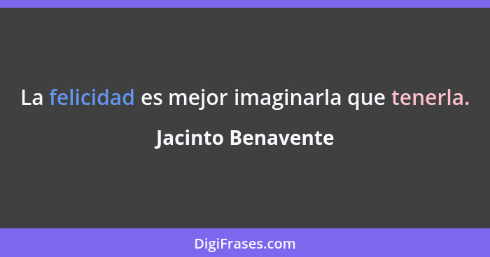 La felicidad es mejor imaginarla que tenerla.... - Jacinto Benavente