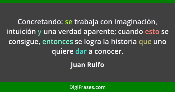 Concretando: se trabaja con imaginación, intuición y una verdad aparente; cuando esto se consigue, entonces se logra la historia que uno... - Juan Rulfo