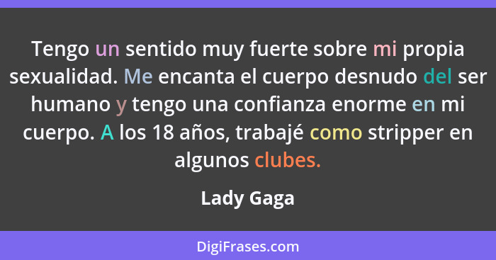 Tengo un sentido muy fuerte sobre mi propia sexualidad. Me encanta el cuerpo desnudo del ser humano y tengo una confianza enorme en mi cue... - Lady Gaga