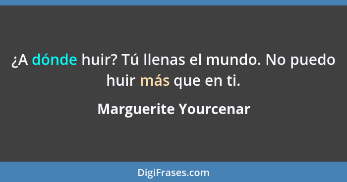 ¿A dónde huir? Tú llenas el mundo. No puedo huir más que en ti.... - Marguerite Yourcenar