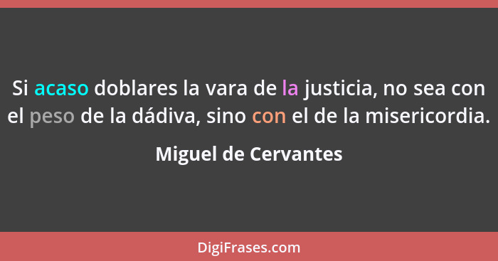 Si acaso doblares la vara de la justicia, no sea con el peso de la dádiva, sino con el de la misericordia.... - Miguel de Cervantes
