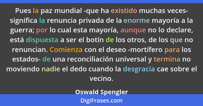 Pues la paz mundial -que ha existido muchas veces- significa la renuncia privada de la enorme mayoría a la guerra; por lo cual esta... - Oswald Spengler