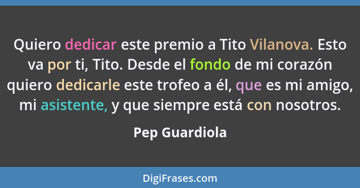 Quiero dedicar este premio a Tito Vilanova. Esto va por ti, Tito. Desde el fondo de mi corazón quiero dedicarle este trofeo a él, que... - Pep Guardiola