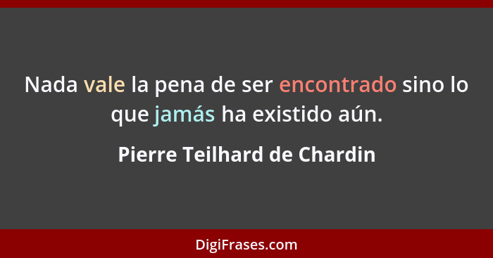 Nada vale la pena de ser encontrado sino lo que jamás ha existido aún.... - Pierre Teilhard de Chardin