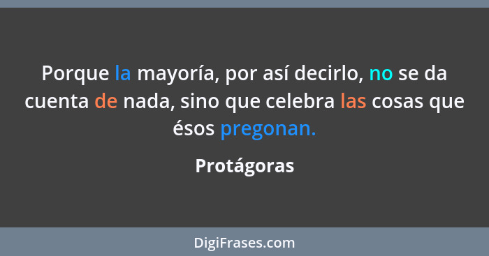 Porque la mayoría, por así decirlo, no se da cuenta de nada, sino que celebra las cosas que ésos pregonan.... - Protágoras