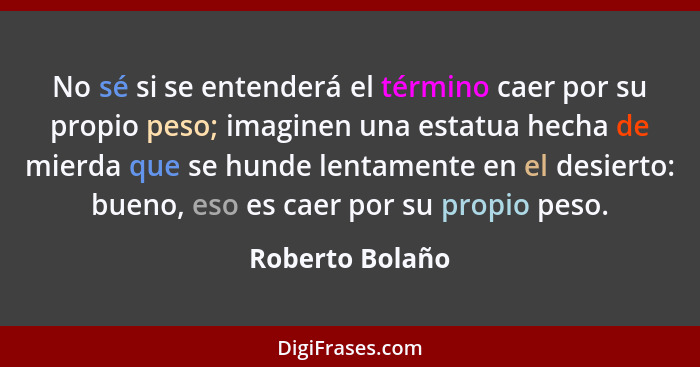 No sé si se entenderá el término caer por su propio peso; imaginen una estatua hecha de mierda que se hunde lentamente en el desierto... - Roberto Bolaño