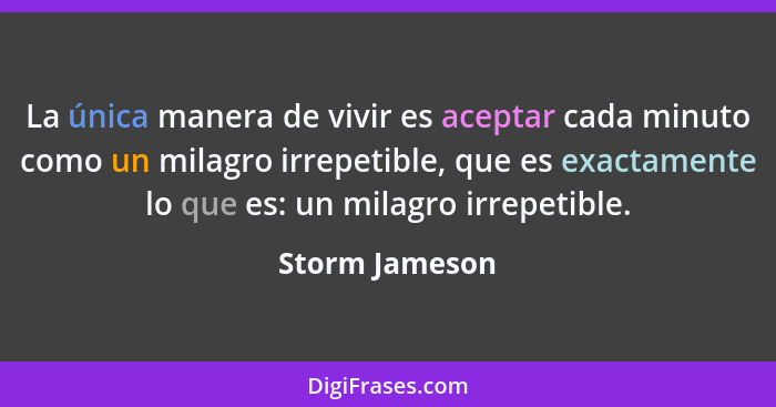 La única manera de vivir es aceptar cada minuto como un milagro irrepetible, que es exactamente lo que es: un milagro irrepetible.... - Storm Jameson