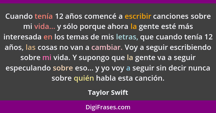 Cuando tenía 12 años comencé a escribir canciones sobre mi vida... y sólo porque ahora la gente esté más interesada en los temas de mis... - Taylor Swift