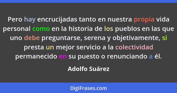 Pero hay encrucijadas tanto en nuestra propia vida personal como en la historia de los pueblos en las que uno debe preguntarse, serena... - Adolfo Suárez