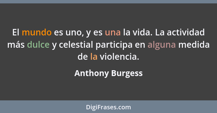 El mundo es uno, y es una la vida. La actividad más dulce y celestial participa en alguna medida de la violencia.... - Anthony Burgess
