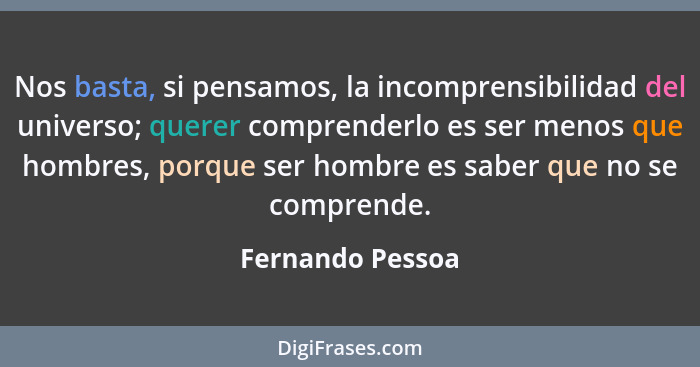 Nos basta, si pensamos, la incomprensibilidad del universo; querer comprenderlo es ser menos que hombres, porque ser hombre es saber... - Fernando Pessoa