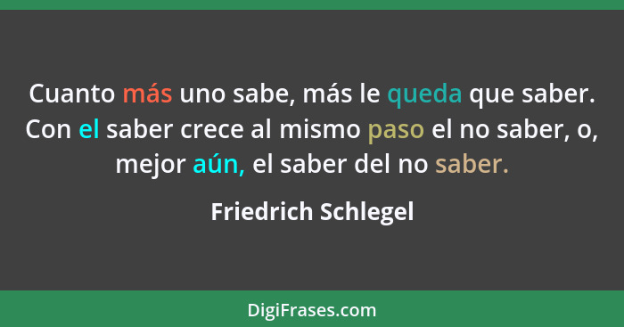 Cuanto más uno sabe, más le queda que saber. Con el saber crece al mismo paso el no saber, o, mejor aún, el saber del no saber.... - Friedrich Schlegel