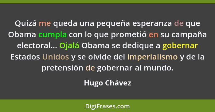 Quizá me queda una pequeña esperanza de que Obama cumpla con lo que prometió en su campaña electoral... Ojalá Obama se dedique a goberna... - Hugo Chávez