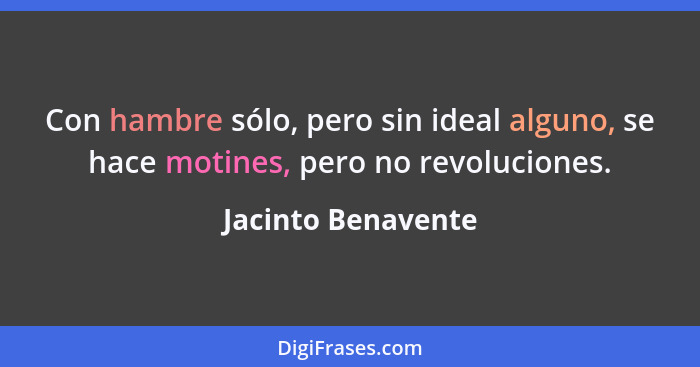 Con hambre sólo, pero sin ideal alguno, se hace motines, pero no revoluciones.... - Jacinto Benavente