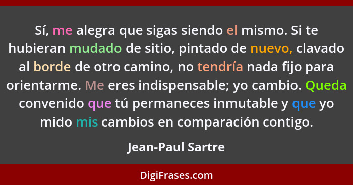 Sí, me alegra que sigas siendo el mismo. Si te hubieran mudado de sitio, pintado de nuevo, clavado al borde de otro camino, no tend... - Jean-Paul Sartre