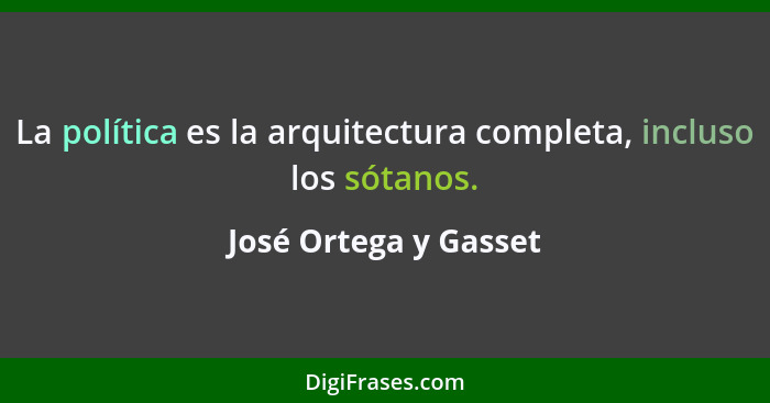 La política es la arquitectura completa, incluso los sótanos.... - José Ortega y Gasset