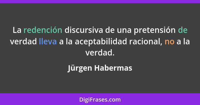 La redención discursiva de una pretensión de verdad lleva a la aceptabilidad racional, no a la verdad.... - Jürgen Habermas