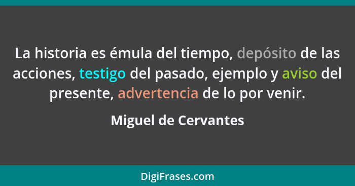 La historia es émula del tiempo, depósito de las acciones, testigo del pasado, ejemplo y aviso del presente, advertencia de lo p... - Miguel de Cervantes