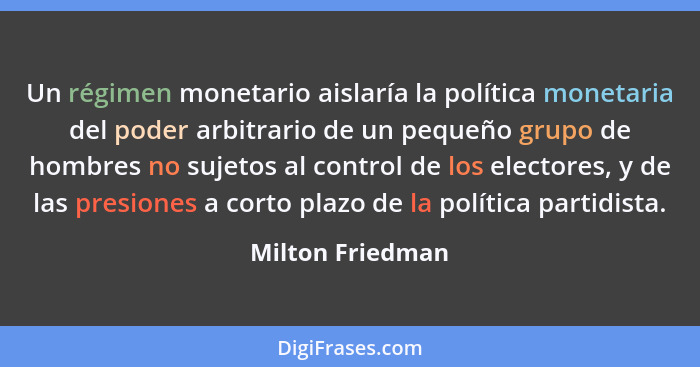 Un régimen monetario aislaría la política monetaria del poder arbitrario de un pequeño grupo de hombres no sujetos al control de los... - Milton Friedman