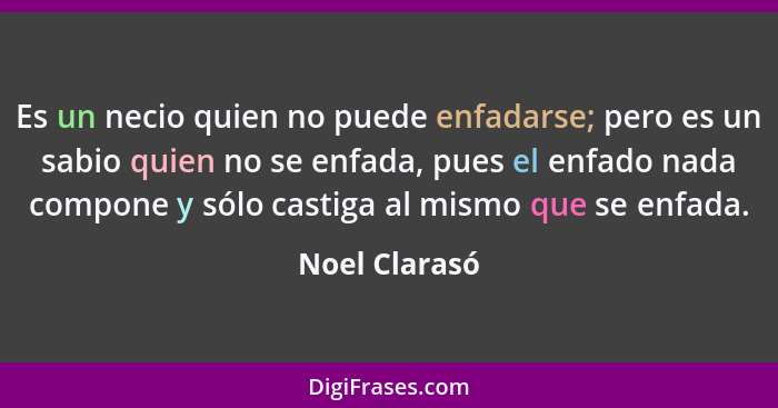 Es un necio quien no puede enfadarse; pero es un sabio quien no se enfada, pues el enfado nada compone y sólo castiga al mismo que se e... - Noel Clarasó