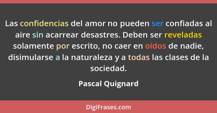 Las confidencias del amor no pueden ser confiadas al aire sin acarrear desastres. Deben ser reveladas solamente por escrito, no caer... - Pascal Quignard