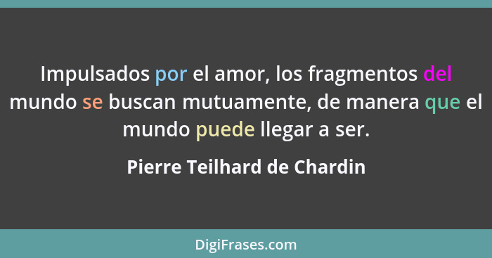 Impulsados por el amor, los fragmentos del mundo se buscan mutuamente, de manera que el mundo puede llegar a ser.... - Pierre Teilhard de Chardin