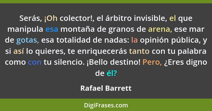 Serás, ¡Oh colector!, el árbitro invisible, el que manipula esa montaña de granos de arena, ese mar de gotas, esa totalidad de nadas:... - Rafael Barrett