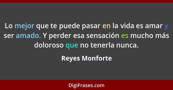 Lo mejor que te puede pasar en la vida es amar y ser amado. Y perder esa sensación es mucho más doloroso que no tenerla nunca.... - Reyes Monforte