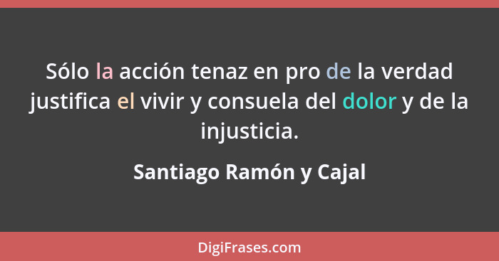 Sólo la acción tenaz en pro de la verdad justifica el vivir y consuela del dolor y de la injusticia.... - Santiago Ramón y Cajal