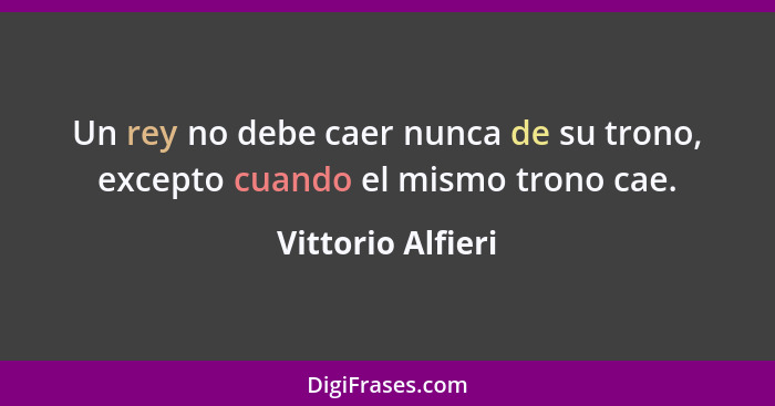 Un rey no debe caer nunca de su trono, excepto cuando el mismo trono cae.... - Vittorio Alfieri