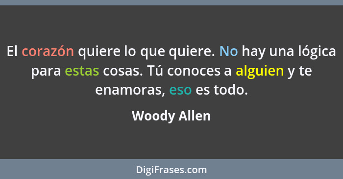 El corazón quiere lo que quiere. No hay una lógica para estas cosas. Tú conoces a alguien y te enamoras, eso es todo.... - Woody Allen